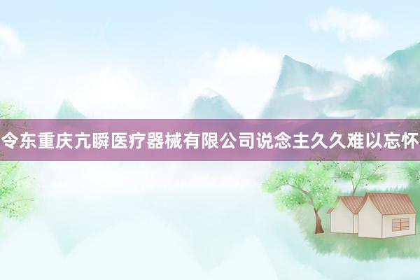 令东重庆亢瞬医疗器械有限公司说念主久久难以忘怀