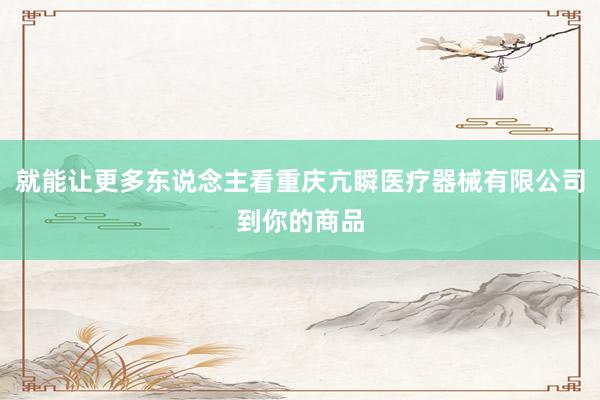 就能让更多东说念主看重庆亢瞬医疗器械有限公司到你的商品