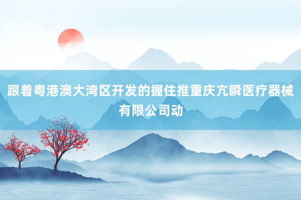 跟着粤港澳大湾区开发的握住推重庆亢瞬医疗器械有限公司动